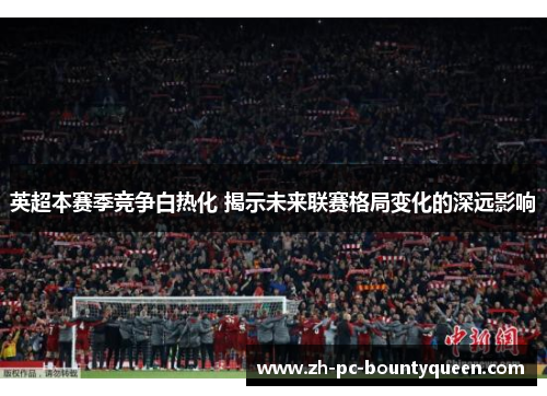 英超本赛季竞争白热化 揭示未来联赛格局变化的深远影响 英超本赛季竞争白热化 揭示未来联赛格局变化的深远影响