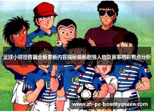 足球小将世青篇全新更新内容揭秘最新剧情人物及赛事精彩看点分析