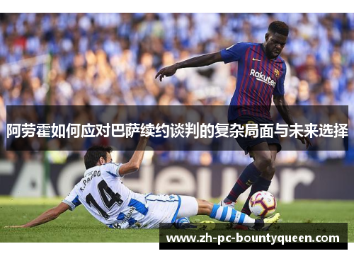 阿劳霍如何应对巴萨续约谈判的复杂局面与未来选择