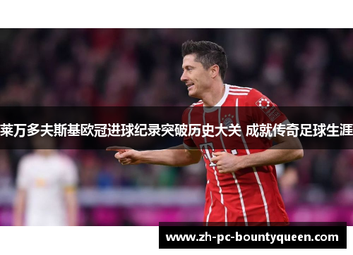 莱万多夫斯基欧冠进球纪录突破历史大关 成就传奇足球生涯 莱万多夫斯基欧冠进球纪录突破历史大关 成就传奇足球生涯
