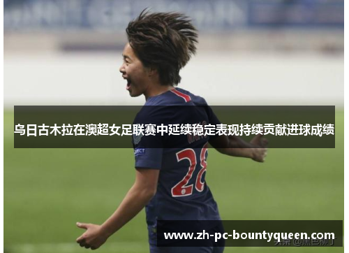 乌日古木拉在澳超女足联赛中延续稳定表现持续贡献进球成绩 乌日古木拉在澳超女足联赛中延续稳定表现持续贡献进球成绩
