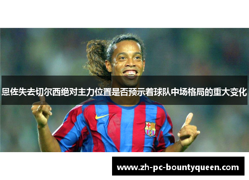 恩佐失去切尔西绝对主力位置是否预示着球队中场格局的重大变化